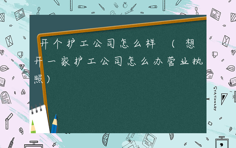 开个护工公司怎么样 (想开一家护工公司怎么办营业执照)